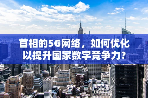 首相的5G网络，如何优化以提升国家数字竞争力？