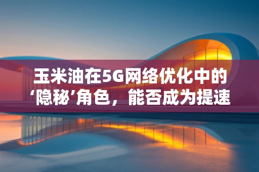 玉米油在5G网络优化中的‘隐秘’角色，能否成为提速的‘润滑剂’？