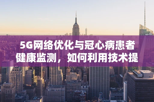 5G网络优化与冠心病患者健康监测，如何利用技术提升医疗效率？