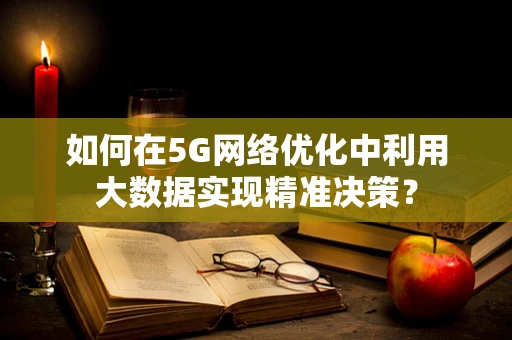 如何在5G网络优化中利用大数据实现精准决策？