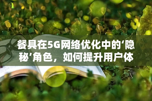 餐具在5G网络优化中的‘隐秘’角色，如何提升用户体验的细节考量？