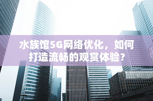 水族馆5G网络优化，如何打造流畅的观赏体验？