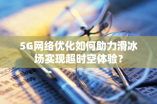 5G网络优化如何助力滑冰场实现超时空体验？