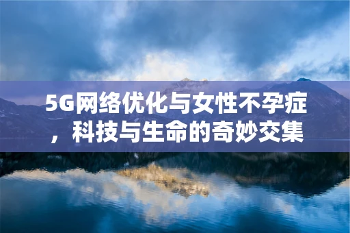 5G网络优化与女性不孕症，科技与生命的奇妙交集