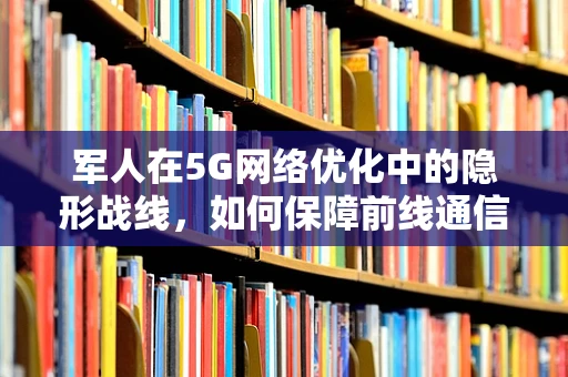 军人在5G网络优化中的隐形战线，如何保障前线通信畅通无阻？