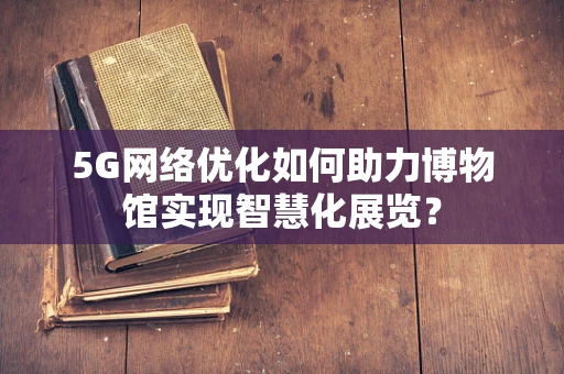 5G网络优化如何助力博物馆实现智慧化展览？