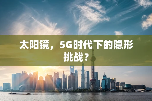 太阳镜，5G时代下的隐形挑战？