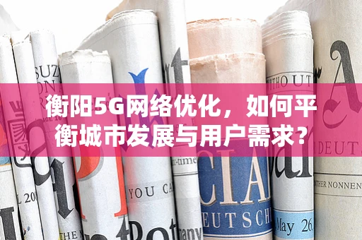 衡阳5G网络优化，如何平衡城市发展与用户需求？