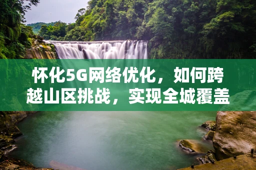 怀化5G网络优化，如何跨越山区挑战，实现全城覆盖？