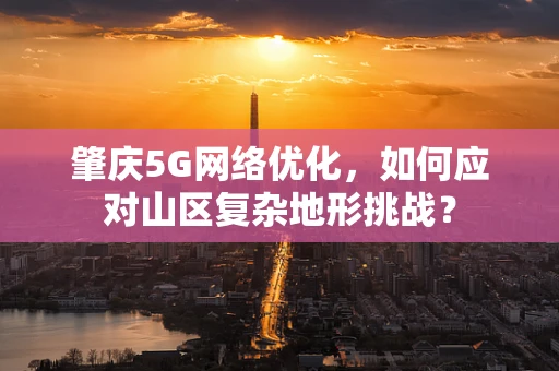 肇庆5G网络优化，如何应对山区复杂地形挑战？