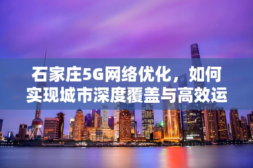 石家庄5G网络优化，如何实现城市深度覆盖与高效运行？