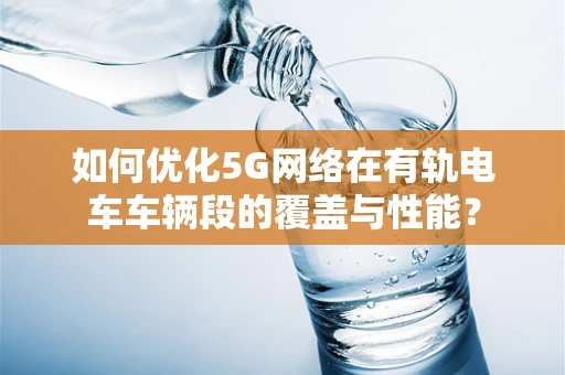 如何优化5G网络在有轨电车车辆段的覆盖与性能？